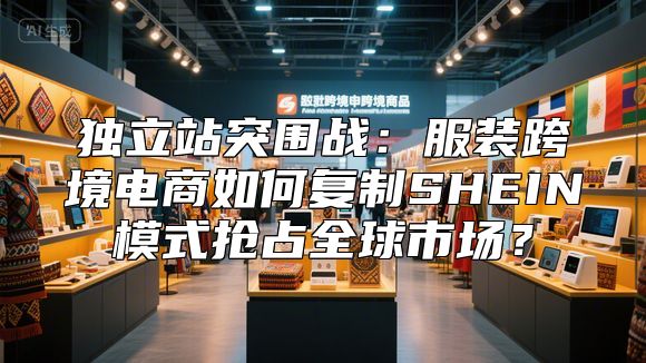 独立站突围战：服装跨境电商如何复制SHEIN模式抢占全球市场？