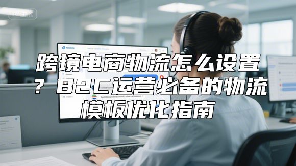 跨境电商物流怎么设置？B2C运营必备的物流模板优化指南