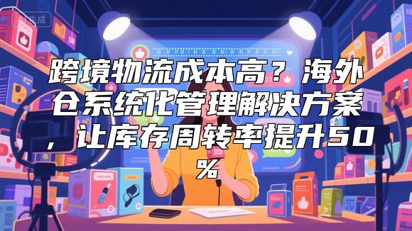 跨境物流成本高？海外仓系统化管理解决方案，让库存周转率提升50%