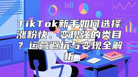 TikTok新手如何选择涨粉快、变现强的类目？运营避坑与变现全解析