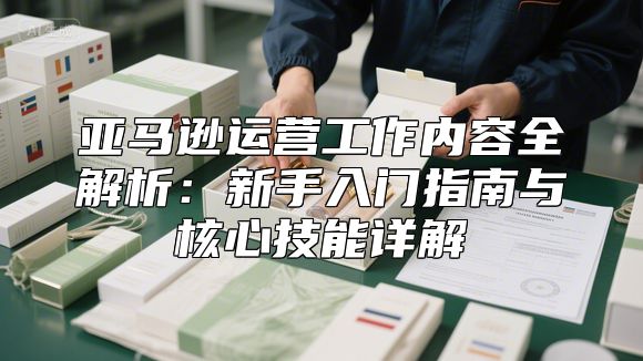 亚马逊运营工作内容全解析：新手入门指南与核心技能详解