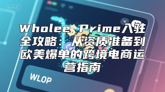 Wholee Prime入驻全攻略：从资质准备到欧美爆单的跨境电商运营指南