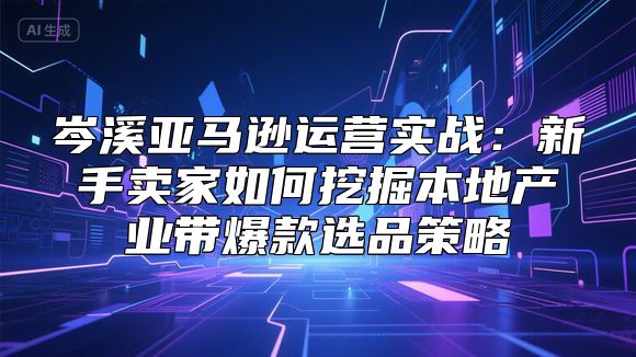 岑溪亚马逊运营实战：新手卖家如何挖掘本地产业带爆款选品策略