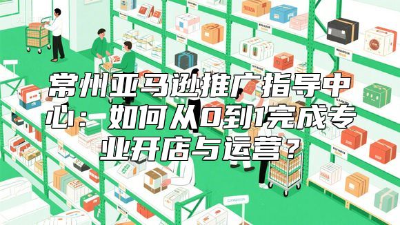 常州亚马逊推广指导中心：如何从0到1完成专业开店与运营？