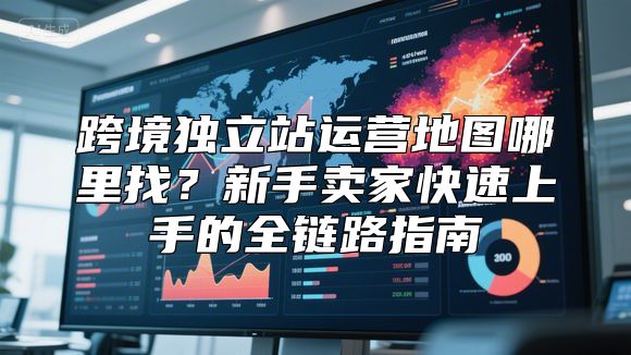 跨境独立站运营地图哪里找？新手卖家快速上手的全链路指南