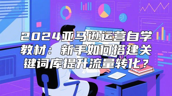2024亚马逊运营自学教材：新手如何搭建关键词库提升流量转化？