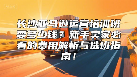 长沙亚马逊运营培训班要多少钱？新手卖家必看的费用解析与选班指南！