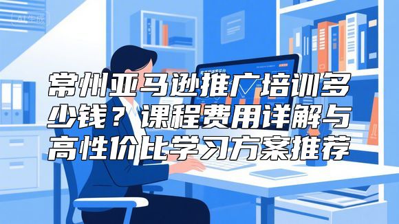 常州亚马逊推广培训多少钱？课程费用详解与高性价比学习方案推荐