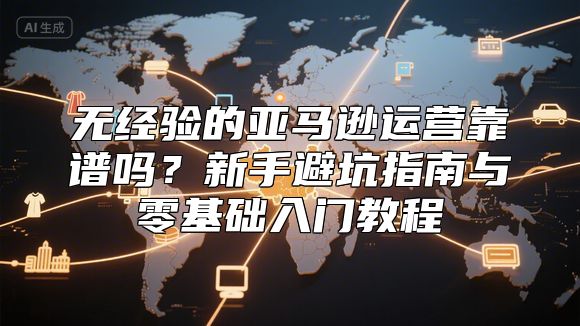 无经验的亚马逊运营靠谱吗？新手避坑指南与零基础入门教程