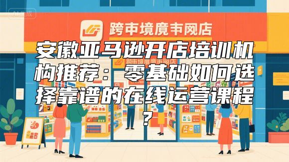 安徽亚马逊开店培训机构推荐：零基础如何选择靠谱的在线运营课程？