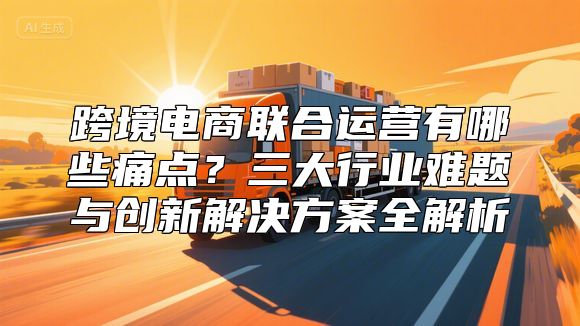 跨境电商联合运营有哪些痛点？三大行业难题与创新解决方案全解析