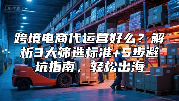跨境电商代运营好么？解析3大筛选标准+5步避坑指南，轻松出海