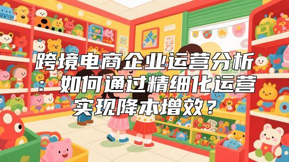 跨境电商企业运营分析：如何通过精细化运营实现降本增效？