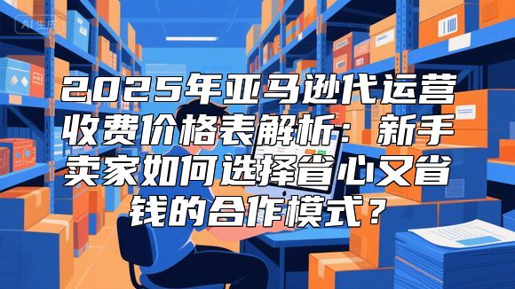 2025年亚马逊代运营收费价格表解析：新手卖家如何选择省心又省钱的合作模式？
