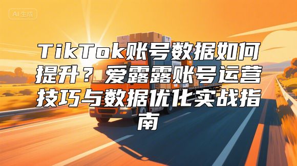 TikTok账号数据如何提升？爱露露账号运营技巧与数据优化实战指南