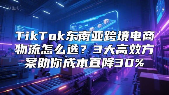 TikTok东南亚跨境电商物流怎么选？3大高效方案助你成本直降30%