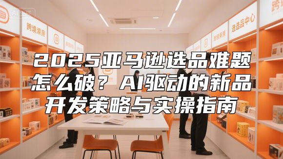 2025亚马逊选品难题怎么破？AI驱动的新品开发策略与实操指南