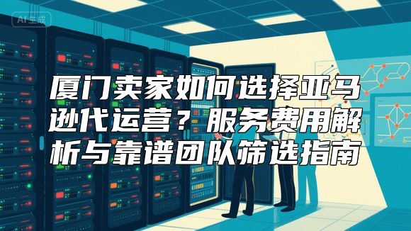 厦门卖家如何选择亚马逊代运营？服务费用解析与靠谱团队筛选指南
