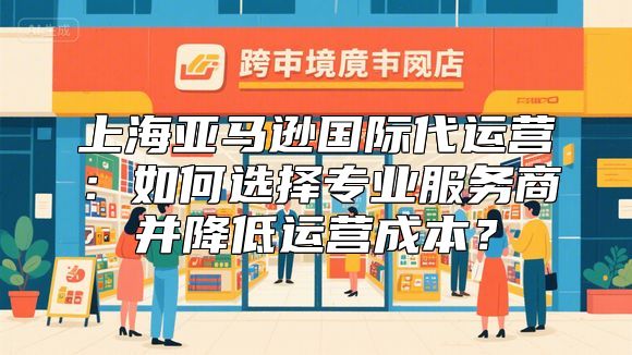 上海亚马逊国际代运营：如何选择专业服务商并降低运营成本？