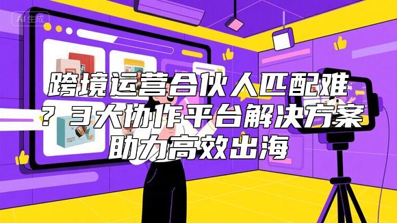 跨境运营合伙人匹配难？3大协作平台解决方案助力高效出海