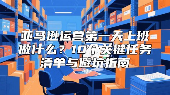 亚马逊运营第一天上班做什么？10个关键任务清单与避坑指南