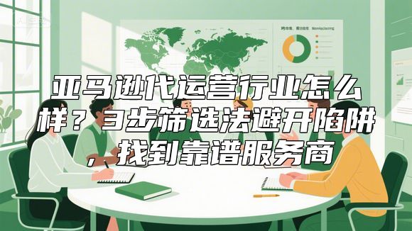 亚马逊代运营行业怎么样？3步筛选法避开陷阱，找到靠谱服务商