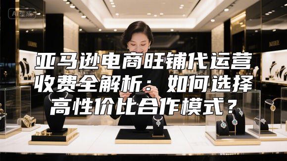亚马逊电商旺铺代运营收费全解析：如何选择高性价比合作模式？