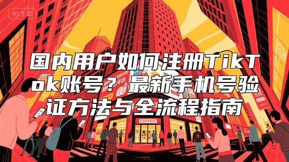 国内用户如何注册TikTok账号？最新手机号验证方法与全流程指南