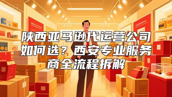 陕西亚马逊代运营公司如何选？西安专业服务商全流程拆解