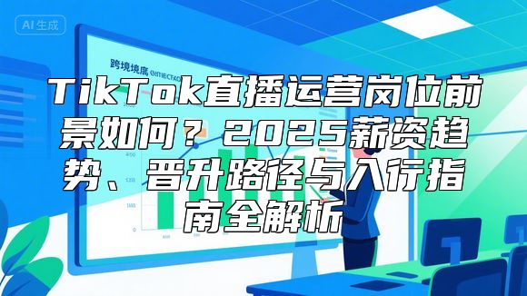TikTok直播运营岗位前景如何？2025薪资趋势、晋升路径与入行指南全解析