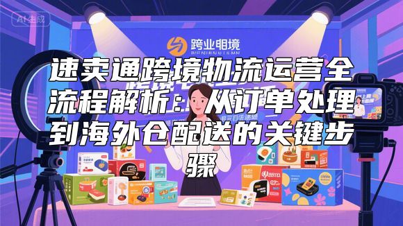 速卖通跨境物流运营全流程解析：从订单处理到海外仓配送的关键步骤