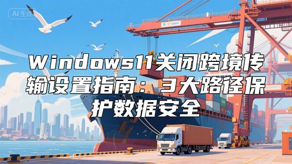 Windows11关闭跨境传输设置指南：3大路径保护数据安全