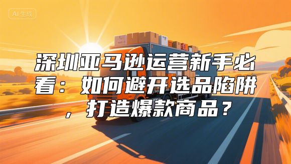深圳亚马逊运营新手必看：如何避开选品陷阱，打造爆款商品？