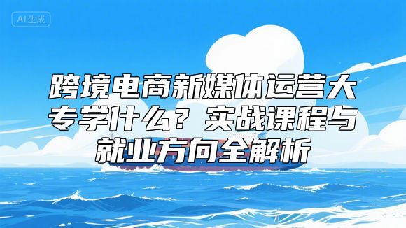 跨境电商新媒体运营大专学什么？实战课程与就业方向全解析
