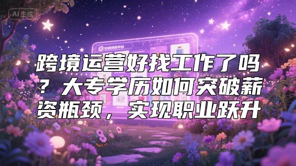 跨境运营好找工作了吗？大专学历如何突破薪资瓶颈，实现职业跃升
