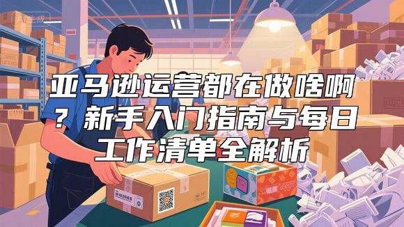 亚马逊运营都在做啥啊？新手入门指南与每日工作清单全解析