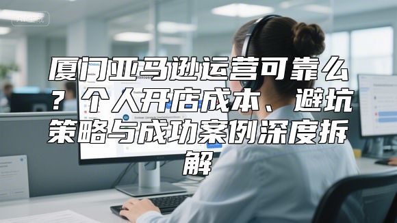 厦门亚马逊运营可靠么？个人开店成本、避坑策略与成功案例深度拆解