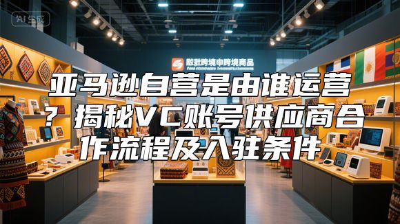 亚马逊自营是由谁运营？揭秘VC账号供应商合作流程及入驻条件