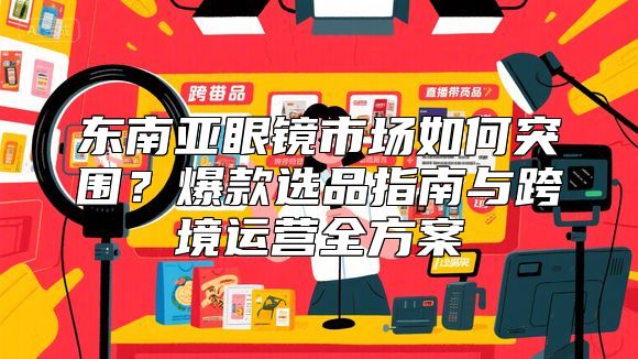 东南亚眼镜市场如何突围？爆款选品指南与跨境运营全方案