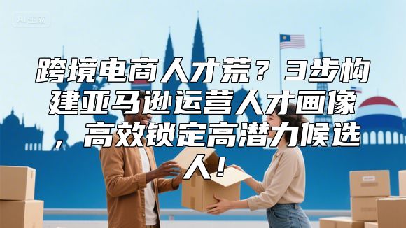 跨境电商人才荒？3步构建亚马逊运营人才画像，高效锁定高潜力候选人！