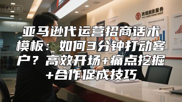 亚马逊代运营招商话术模板：如何3分钟打动客户？高效开场+痛点挖掘+合作促成技巧