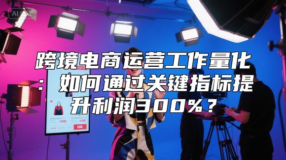 跨境电商运营工作量化：如何通过关键指标提升利润300%？