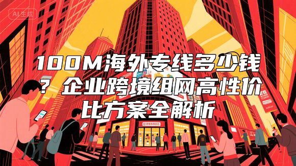 100M海外专线多少钱？企业跨境组网高性价比方案全解析