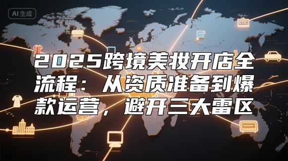 2025跨境美妆开店全流程：从资质准备到爆款运营，避开三大雷区