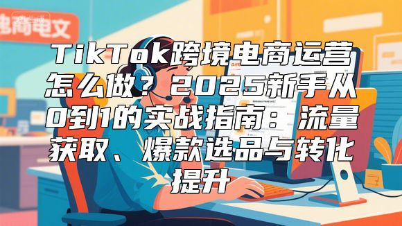 TikTok跨境电商运营怎么做？2025新手从0到1的实战指南：流量获取、爆款选品与转化提升
