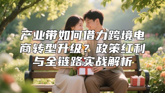 产业带如何借力跨境电商转型升级？政策红利与全链路实战解析