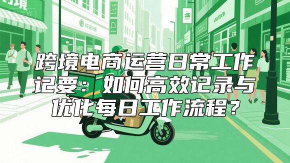 跨境电商运营日常工作记要：如何高效记录与优化每日工作流程？