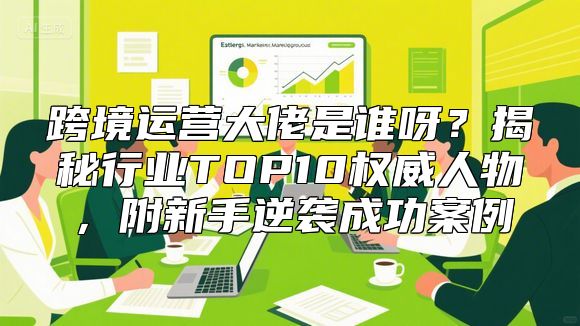 跨境运营大佬是谁呀？揭秘行业TOP10权威人物，附新手逆袭成功案例