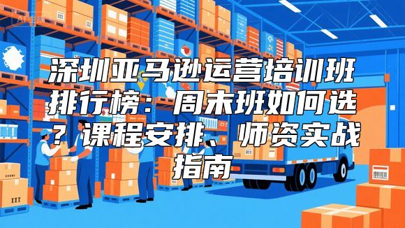 深圳亚马逊运营培训班排行榜：周末班如何选？课程安排、师资实战指南