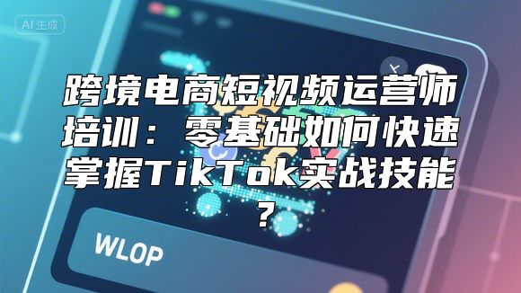 跨境电商短视频运营师培训：零基础如何快速掌握TikTok实战技能？
